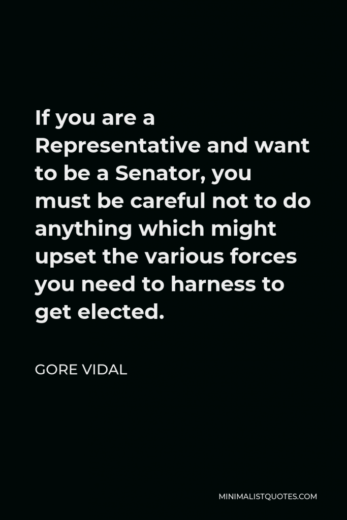 Gore Vidal Quote - If you are a Representative and want to be a Senator, you must be careful not to do anything which might upset the various forces you need to harness to get elected.