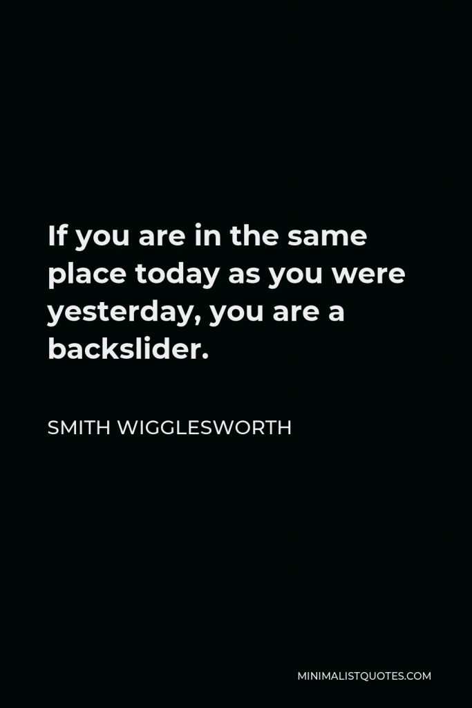 Smith Wigglesworth Quote - If you are in the same place today as you were yesterday, you are a backslider.