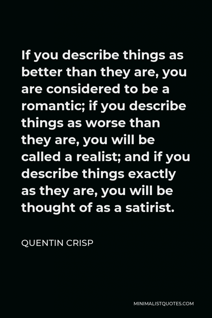 Quentin Crisp Quote - If you describe things as better than they are, you are considered to be a romantic; if you describe things as worse than they are, you will be called a realist; and if you describe things exactly as they are, you will be thought of as a satirist.