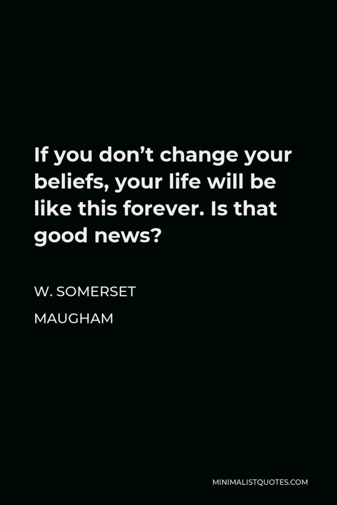 W. Somerset Maugham Quote - If you don’t change your beliefs, your life will be like this forever. Is that good news?