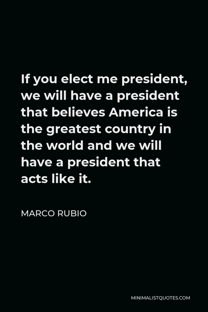 Marco Rubio Quote - If you elect me president, we will have a president that believes America is the greatest country in the world and we will have a president that acts like it.