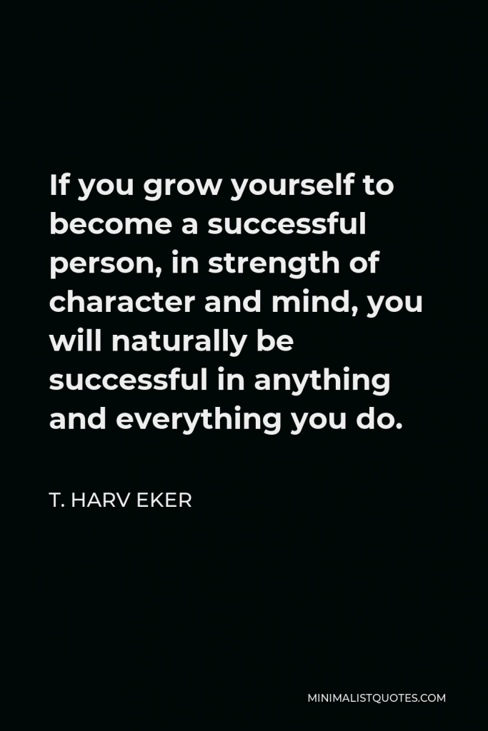 T. Harv Eker Quote - If you grow yourself to become a successful person, in strength of character and mind, you will naturally be successful in anything and everything you do.