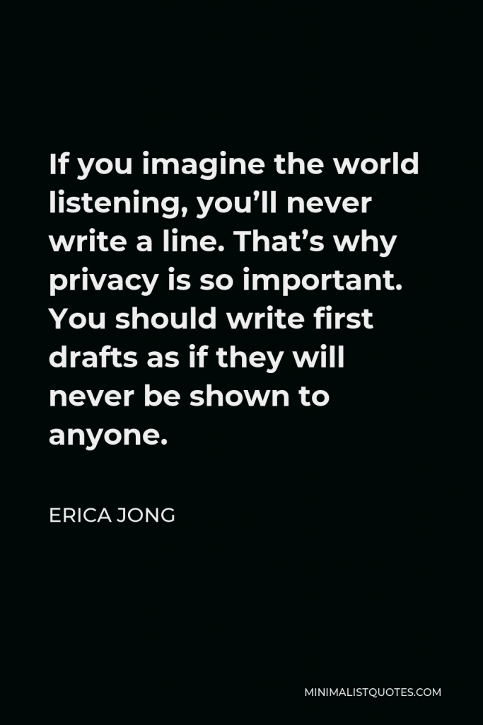 Erica Jong Quote - If you imagine the world listening, you’ll never write a line. That’s why privacy is so important. You should write first drafts as if they will never be shown to anyone.