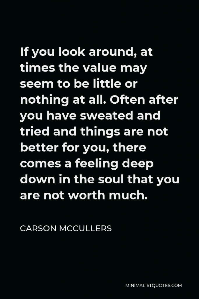 Carson McCullers Quote - If you look around, at times the value may seem to be little or nothing at all. Often after you have sweated and tried and things are not better for you, there comes a feeling deep down in the soul that you are not worth much.