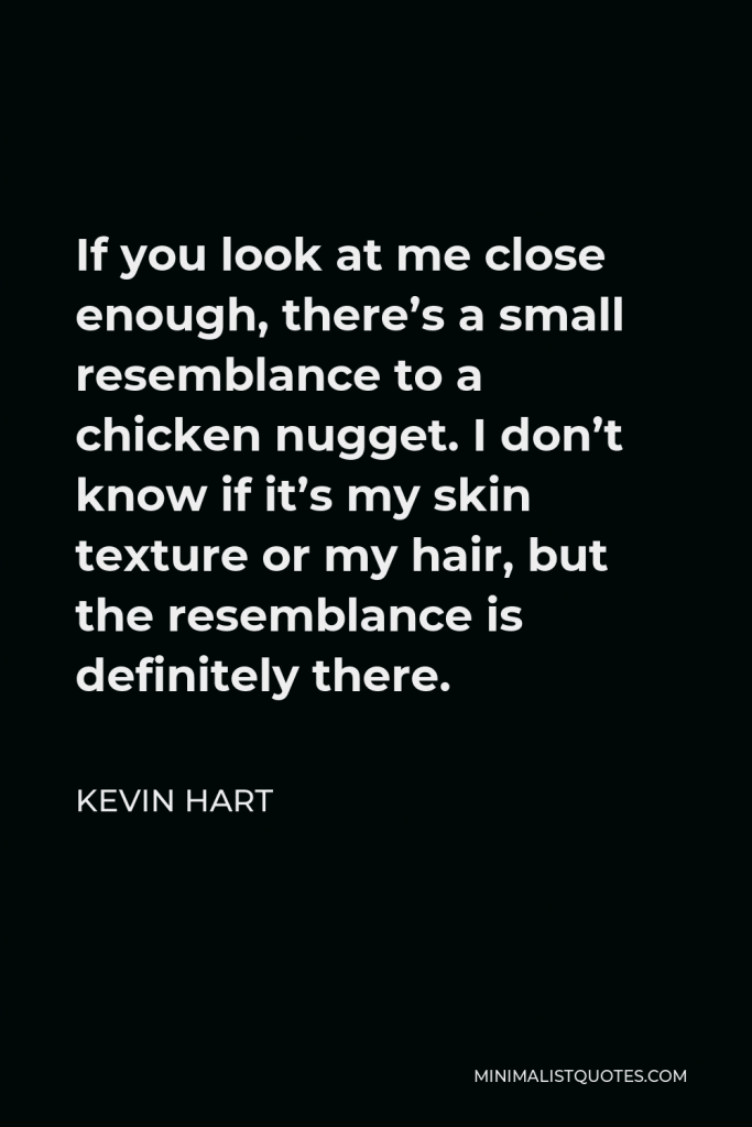 Kevin Hart Quote - If you look at me close enough, there’s a small resemblance to a chicken nugget. I don’t know if it’s my skin texture or my hair, but the resemblance is definitely there.