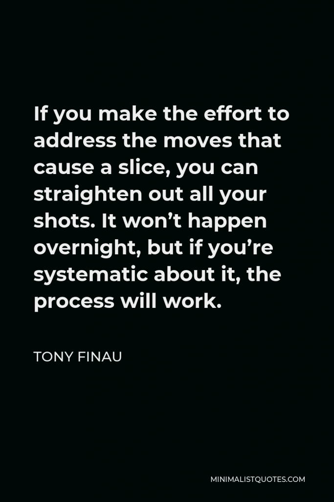 Tony Finau Quote - If you make the effort to address the moves that cause a slice, you can straighten out all your shots. It won’t happen overnight, but if you’re systematic about it, the process will work.
