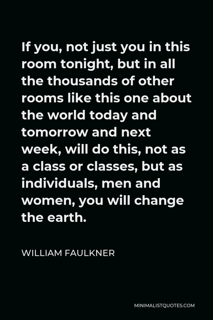 William Faulkner Quote - If you, not just you in this room tonight, but in all the thousands of other rooms like this one about the world today and tomorrow and next week, will do this, not as a class or classes, but as individuals, men and women, you will change the earth.