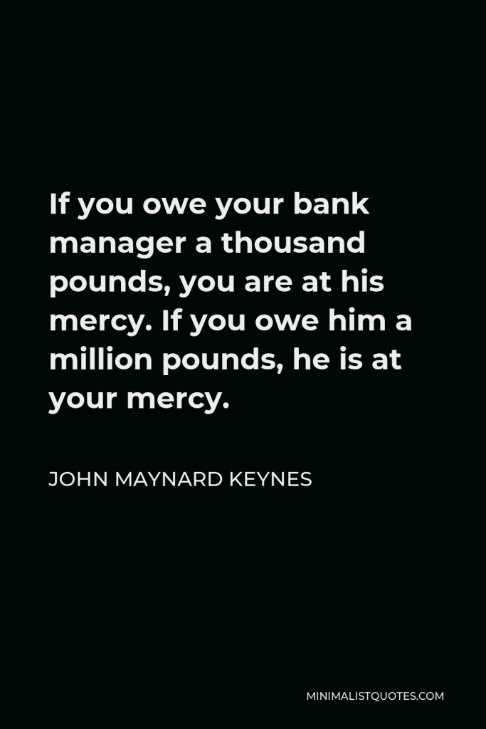 John Maynard Keynes Quote - If you owe your bank manager a thousand pounds, you are at his mercy. If you owe him a million pounds, he is at your mercy.