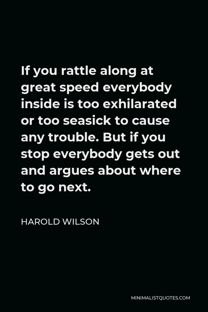 Harold Wilson Quote - If you rattle along at great speed everybody inside is too exhilarated or too seasick to cause any trouble. But if you stop everybody gets out and argues about where to go next.