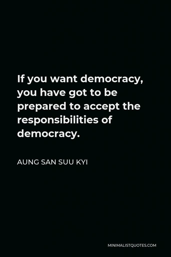 Aung San Suu Kyi Quote - If you want democracy, you have got to be prepared to accept the responsibilities of democracy.