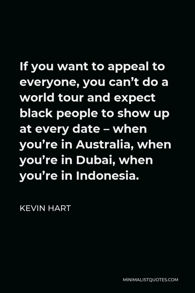 Kevin Hart Quote - If you want to appeal to everyone, you can’t do a world tour and expect black people to show up at every date – when you’re in Australia, when you’re in Dubai, when you’re in Indonesia.