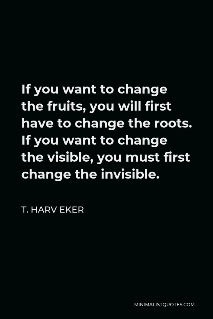 T. Harv Eker Quote - If you want to change the fruits, you will first have to change the roots. If you want to change the visible, you must first change the invisible.