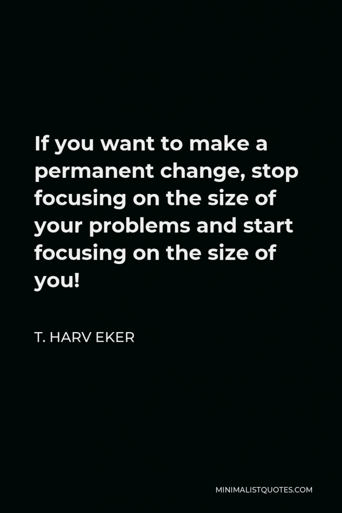 T. Harv Eker Quote - If you want to make a permanent change, stop focusing on the size of your problems and start focusing on the size of you!
