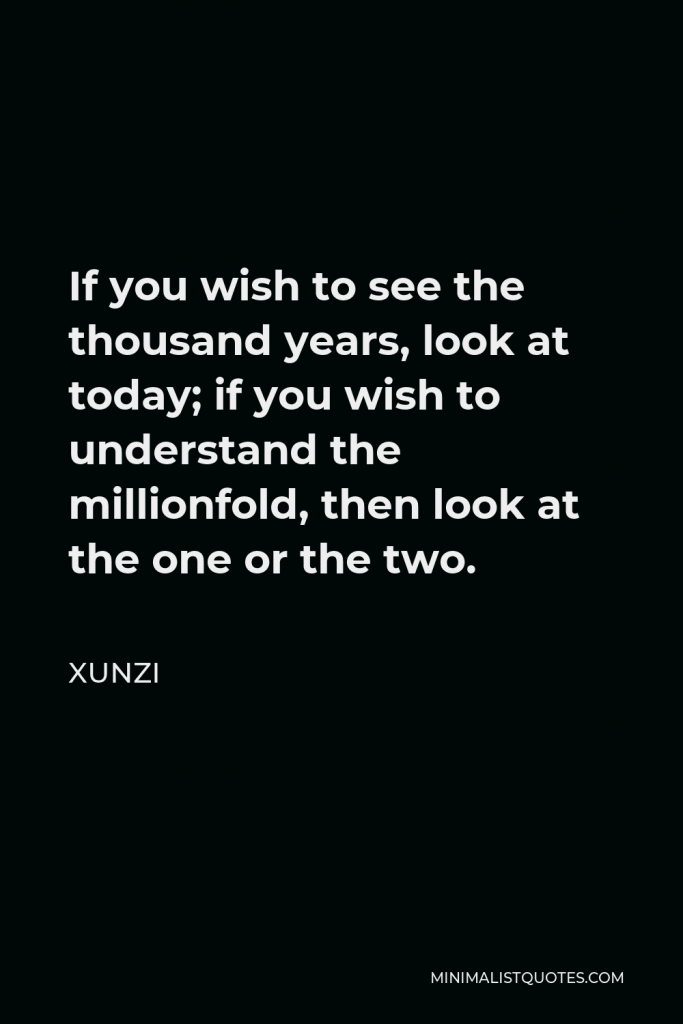 Xunzi Quote - If you wish to see the thousand years, look at today; if you wish to understand the millionfold, then look at the one or the two.
