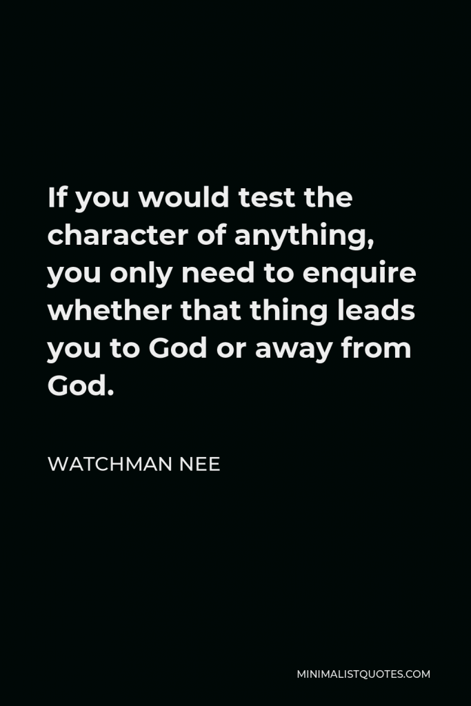 Watchman Nee Quote - If you would test the character of anything, you only need to enquire whether that thing leads you to God or away from God.