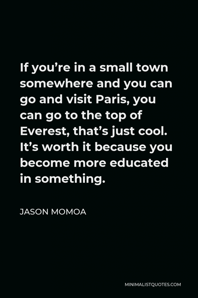 Jason Momoa Quote - If you’re in a small town somewhere and you can go and visit Paris, you can go to the top of Everest, that’s just cool. It’s worth it because you become more educated in something.