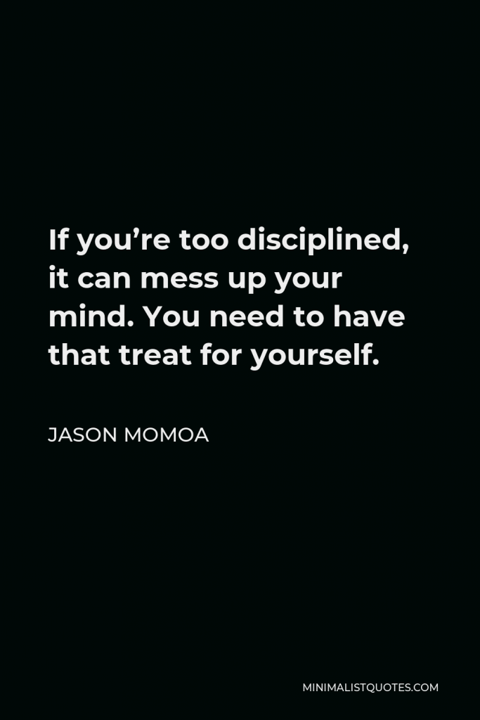 Jason Momoa Quote - If you’re too disciplined, it can mess up your mind. You need to have that treat for yourself.