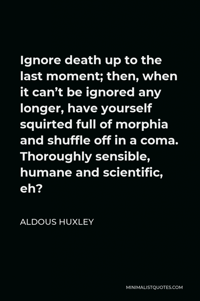 Aldous Huxley Quote - Ignore death up to the last moment; then, when it can’t be ignored any longer, have yourself squirted full of morphia and shuffle off in a coma. Thoroughly sensible, humane and scientific, eh?