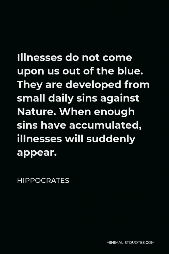 Hippocrates Quote - Illnesses do not come upon us out of the blue. They are developed from small daily sins against Nature. When enough sins have accumulated, illnesses will suddenly appear.