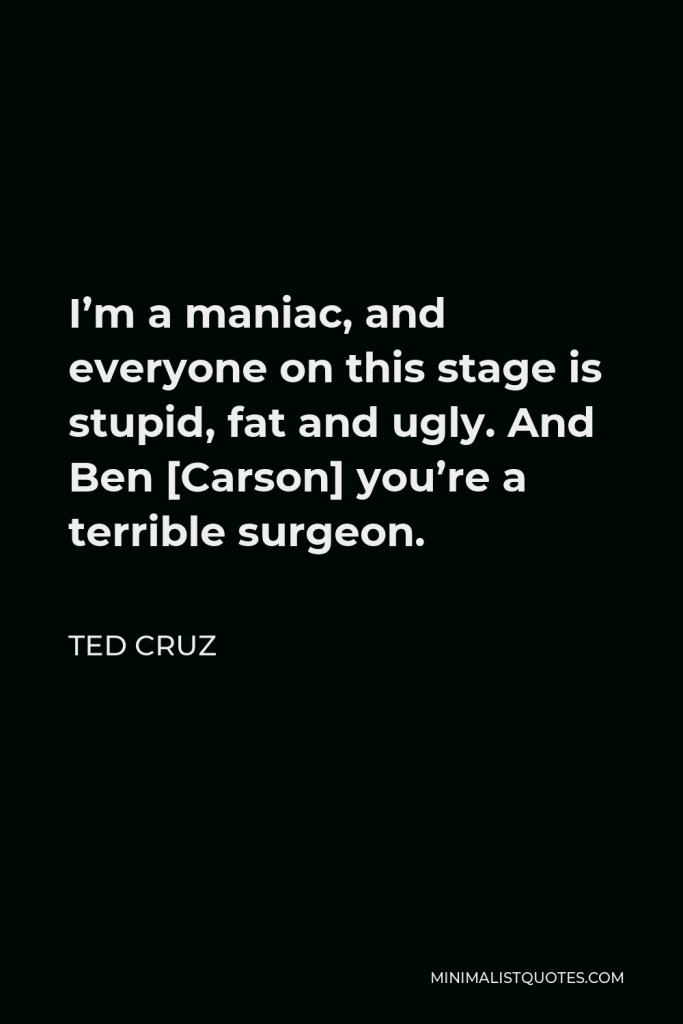 Ted Cruz Quote - I’m a maniac, and everyone on this stage is stupid, fat and ugly. And Ben [Carson] you’re a terrible surgeon.