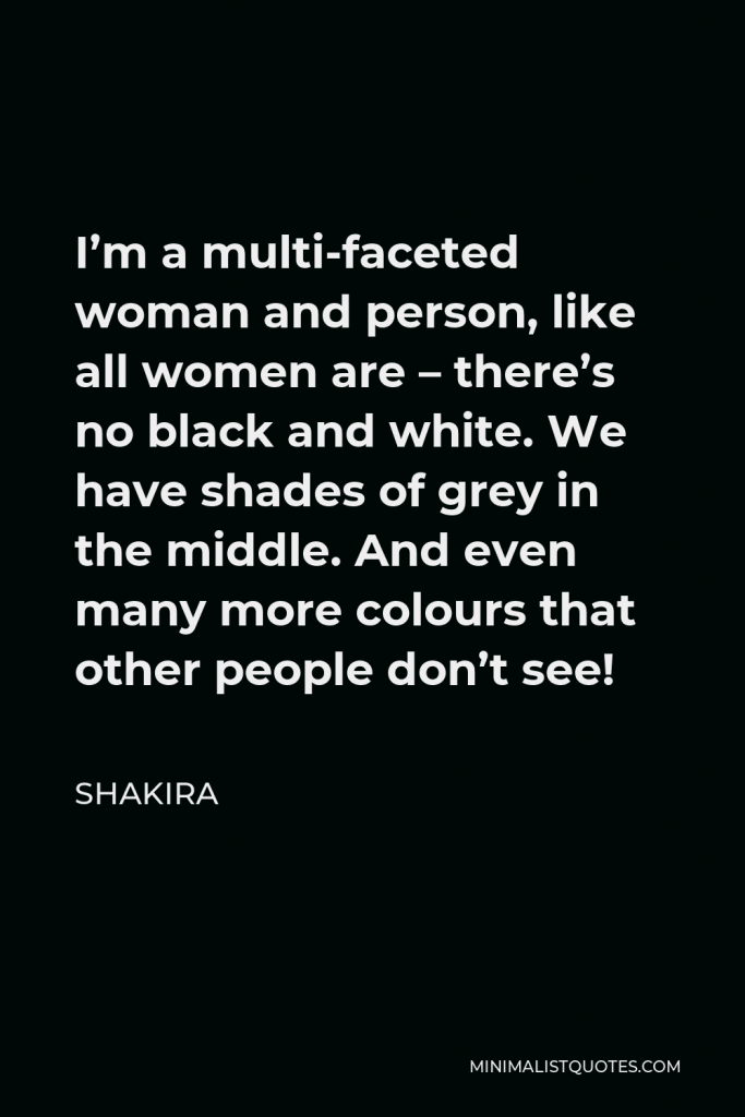 Shakira Quote - I’m a multi-faceted woman and person, like all women are – there’s no black and white. We have shades of grey in the middle. And even many more colours that other people don’t see!