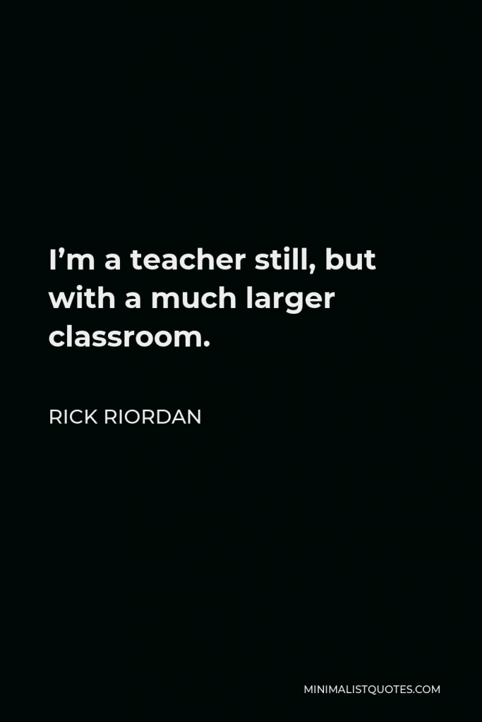 Rick Riordan Quote - I’m a teacher still, but with a much larger classroom.