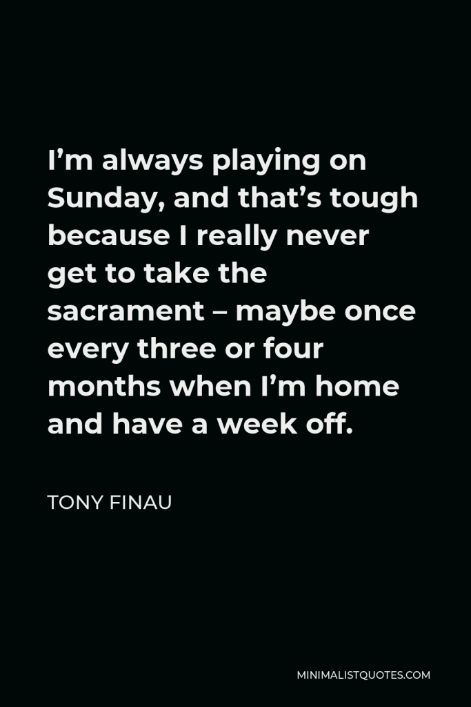 Tony Finau Quote - I’m always playing on Sunday, and that’s tough because I really never get to take the sacrament – maybe once every three or four months when I’m home and have a week off.