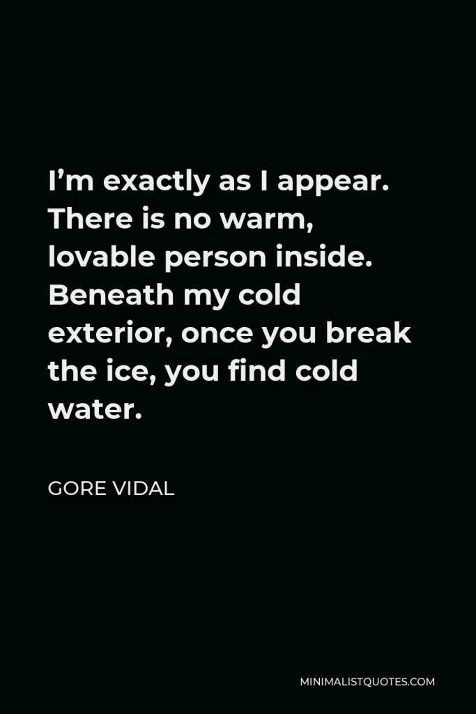 Gore Vidal Quote - I’m exactly as I appear. There is no warm, lovable person inside. Beneath my cold exterior, once you break the ice, you find cold water.