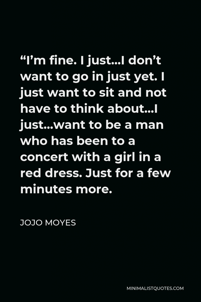 Jojo Moyes Quote - “I’m fine. I just…I don’t want to go in just yet. I just want to sit and not have to think about…I just…want to be a man who has been to a concert with a girl in a red dress. Just for a few minutes more.