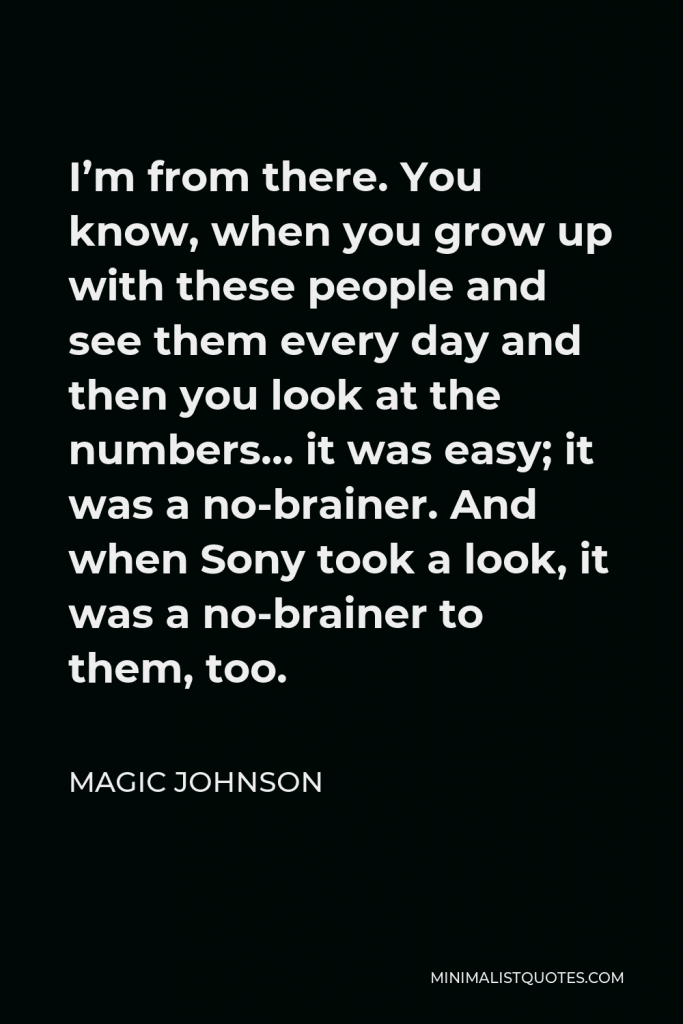 Magic Johnson Quote - I’m from there. You know, when you grow up with these people and see them every day and then you look at the numbers… it was easy; it was a no-brainer. And when Sony took a look, it was a no-brainer to them, too.