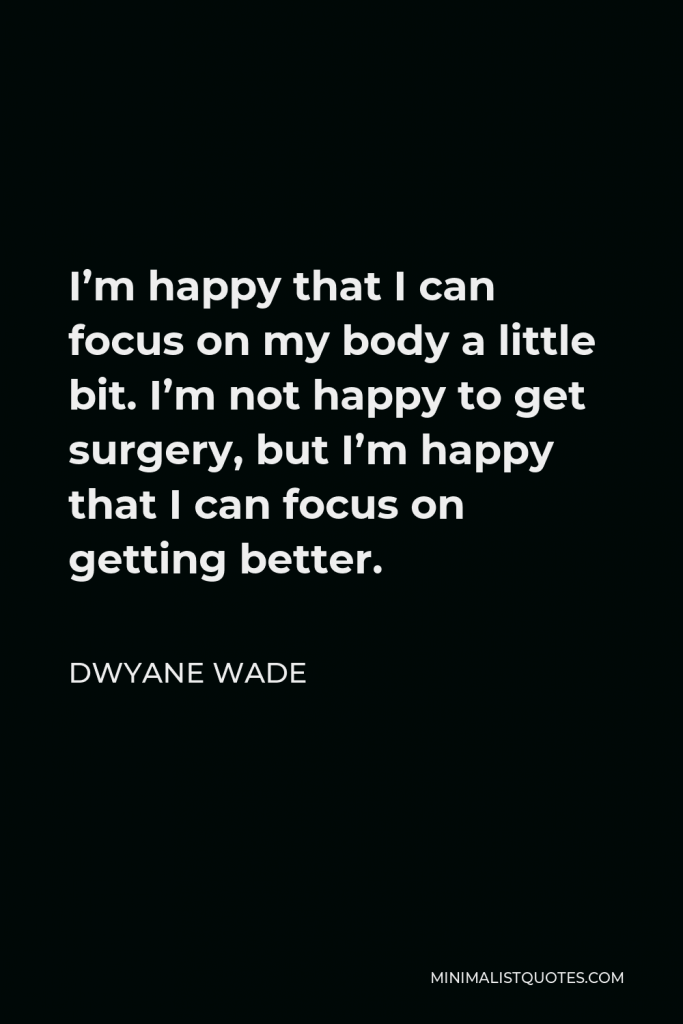 Dwyane Wade Quote - I’m happy that I can focus on my body a little bit. I’m not happy to get surgery, but I’m happy that I can focus on getting better.