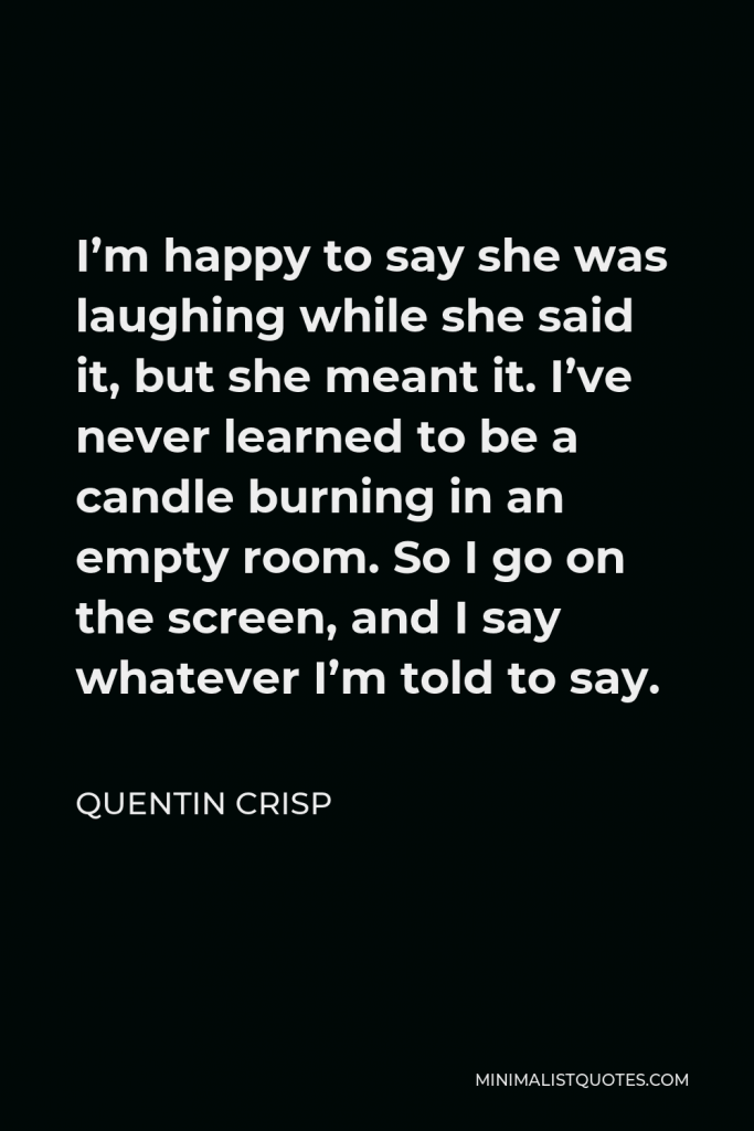 Quentin Crisp Quote - I’m happy to say she was laughing while she said it, but she meant it. I’ve never learned to be a candle burning in an empty room. So I go on the screen, and I say whatever I’m told to say.