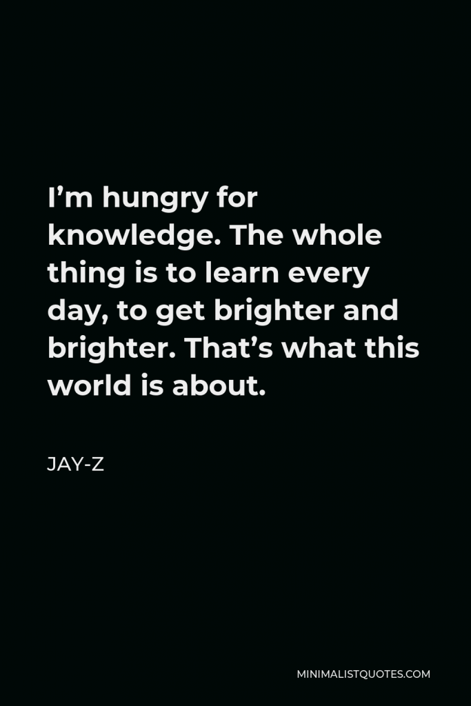 Jay-Z Quote - I’m hungry for knowledge. The whole thing is to learn every day, to get brighter and brighter. That’s what this world is about.