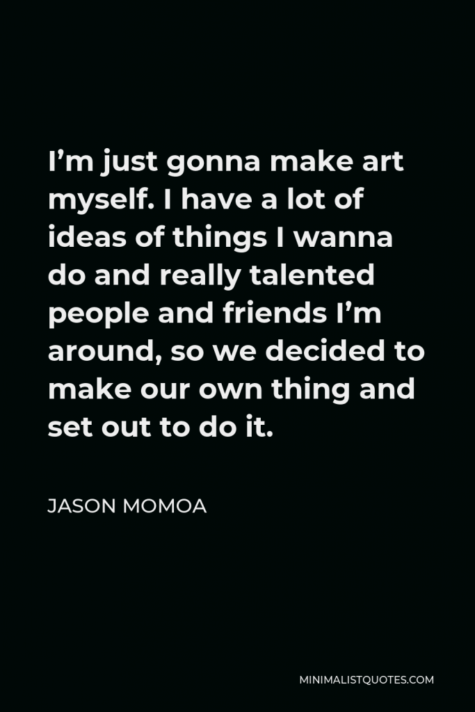 Jason Momoa Quote - I’m just gonna make art myself. I have a lot of ideas of things I wanna do and really talented people and friends I’m around, so we decided to make our own thing and set out to do it.