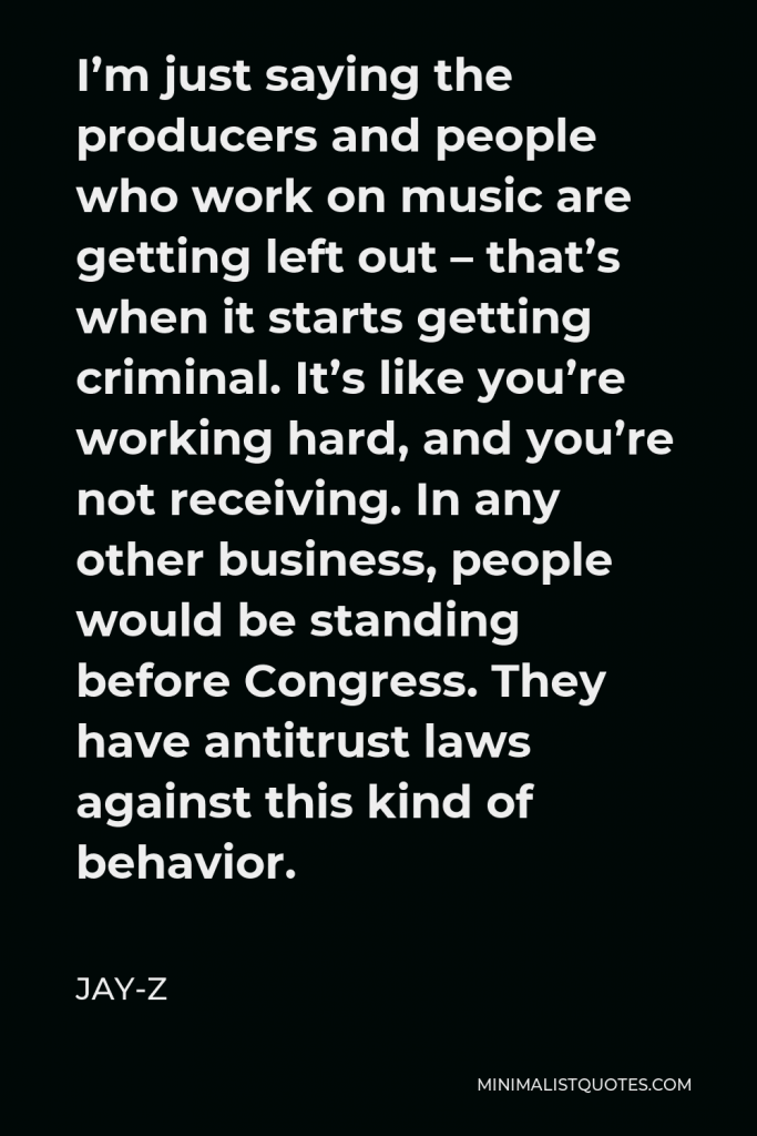Jay-Z Quote - I’m just saying the producers and people who work on music are getting left out – that’s when it starts getting criminal. It’s like you’re working hard, and you’re not receiving. In any other business, people would be standing before Congress. They have antitrust laws against this kind of behavior.