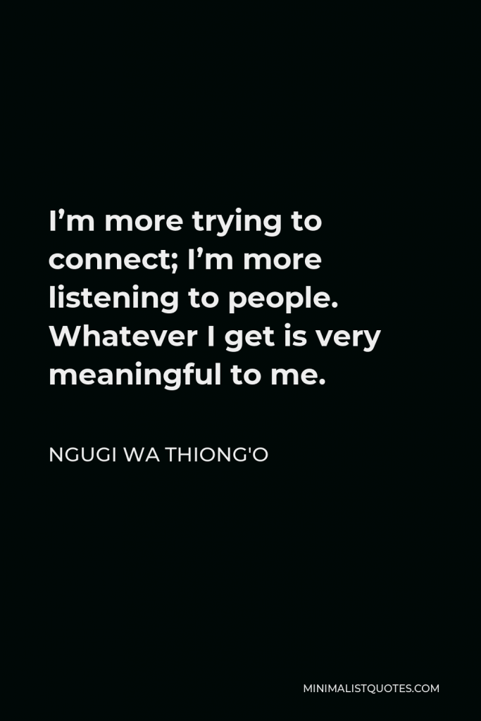 Ngugi wa Thiong'o Quote - I’m more trying to connect; I’m more listening to people. Whatever I get is very meaningful to me.