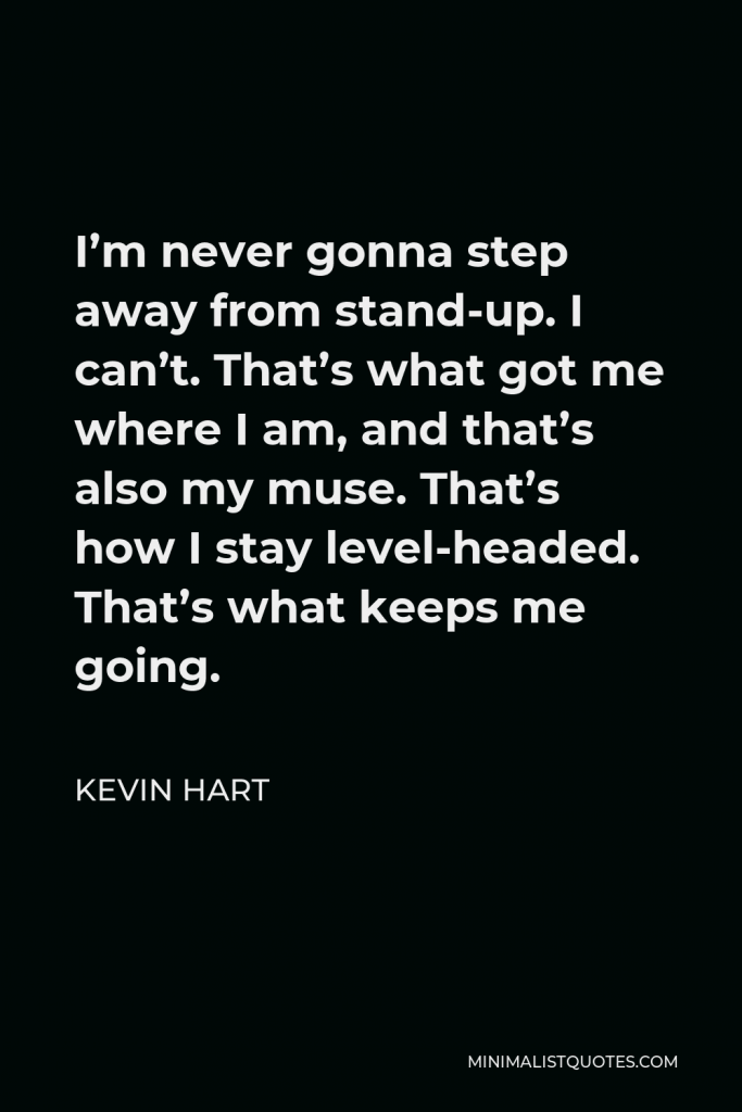 Kevin Hart Quote - I’m never gonna step away from stand-up. I can’t. That’s what got me where I am, and that’s also my muse. That’s how I stay level-headed. That’s what keeps me going.