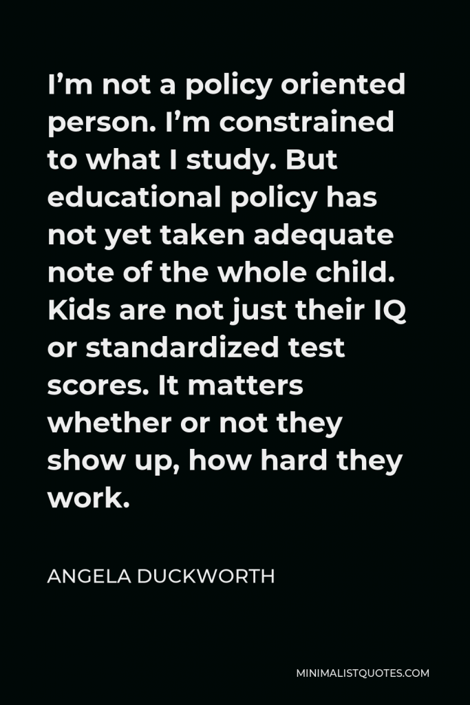 Angela Duckworth Quote - I’m not a policy oriented person. I’m constrained to what I study. But educational policy has not yet taken adequate note of the whole child. Kids are not just their IQ or standardized test scores. It matters whether or not they show up, how hard they work.