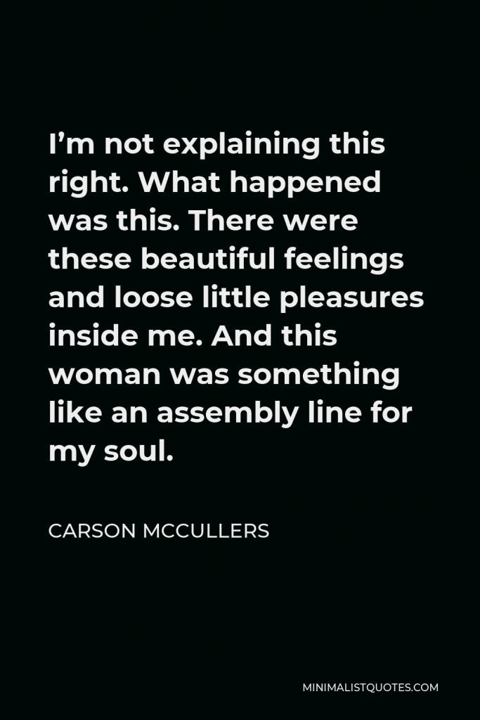 Carson McCullers Quote - I’m not explaining this right. What happened was this. There were these beautiful feelings and loose little pleasures inside me. And this woman was something like an assembly line for my soul.