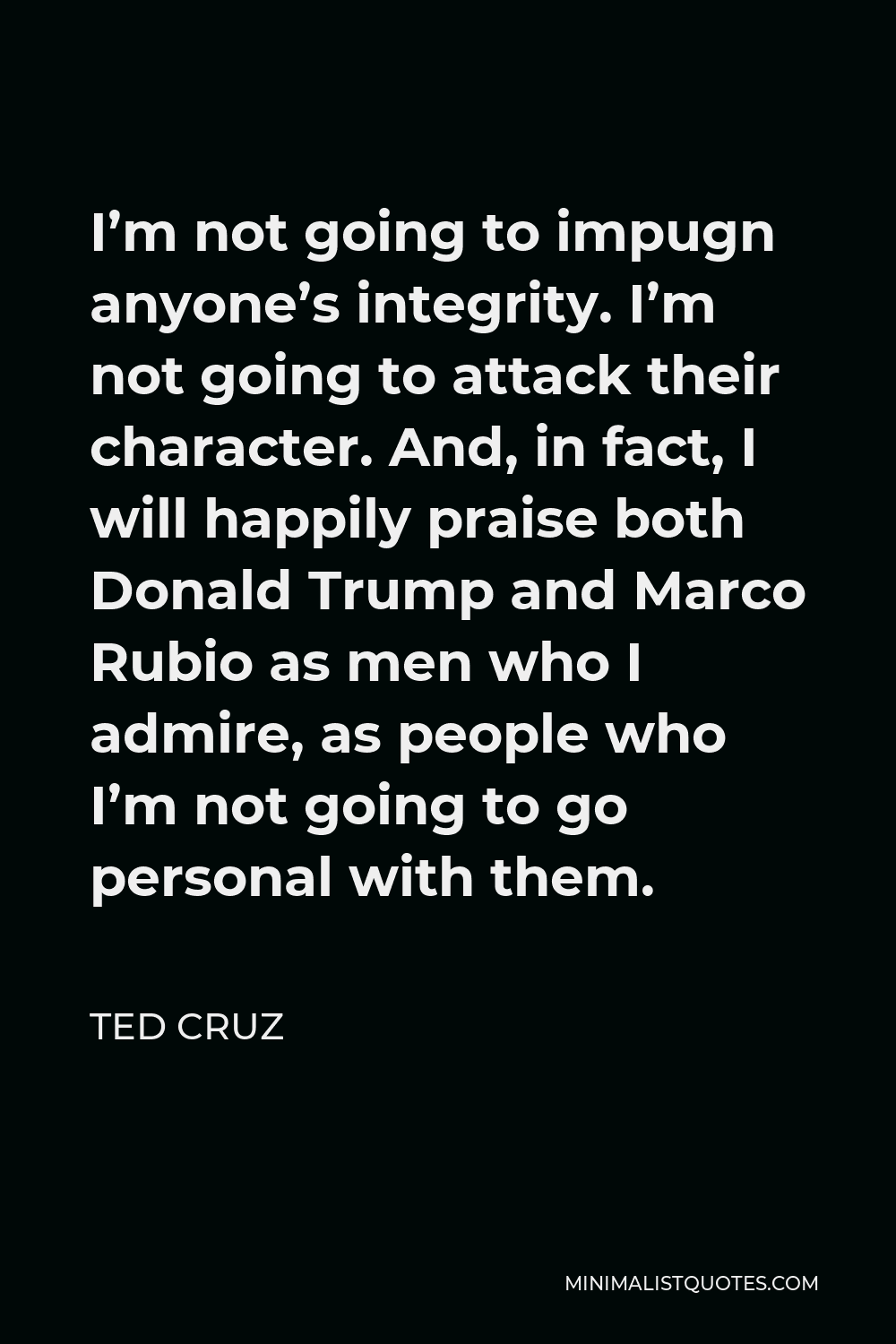 Ted Cruz Quote - I’m not going to impugn anyone’s integrity. I’m not going to attack their character. And, in fact, I will happily praise both Donald Trump and Marco Rubio as men who I admire, as people who I’m not going to go personal with them.