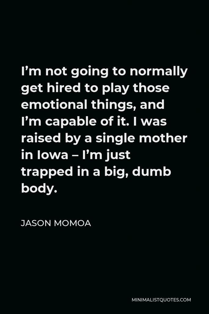 Jason Momoa Quote - I’m not going to normally get hired to play those emotional things, and I’m capable of it. I was raised by a single mother in Iowa – I’m just trapped in a big, dumb body.