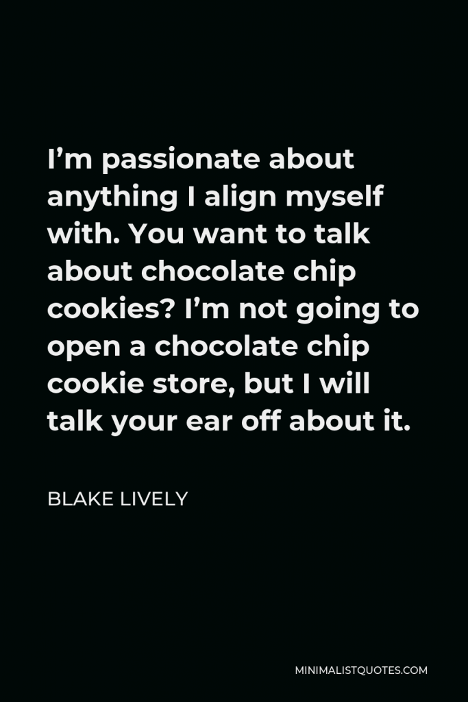 Blake Lively Quote - I’m passionate about anything I align myself with. You want to talk about chocolate chip cookies? I’m not going to open a chocolate chip cookie store, but I will talk your ear off about it.