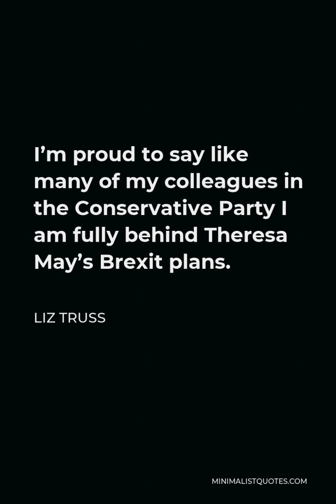 Liz Truss Quote - I’m proud to say like many of my colleagues in the Conservative Party I am fully behind Theresa May’s Brexit plans.