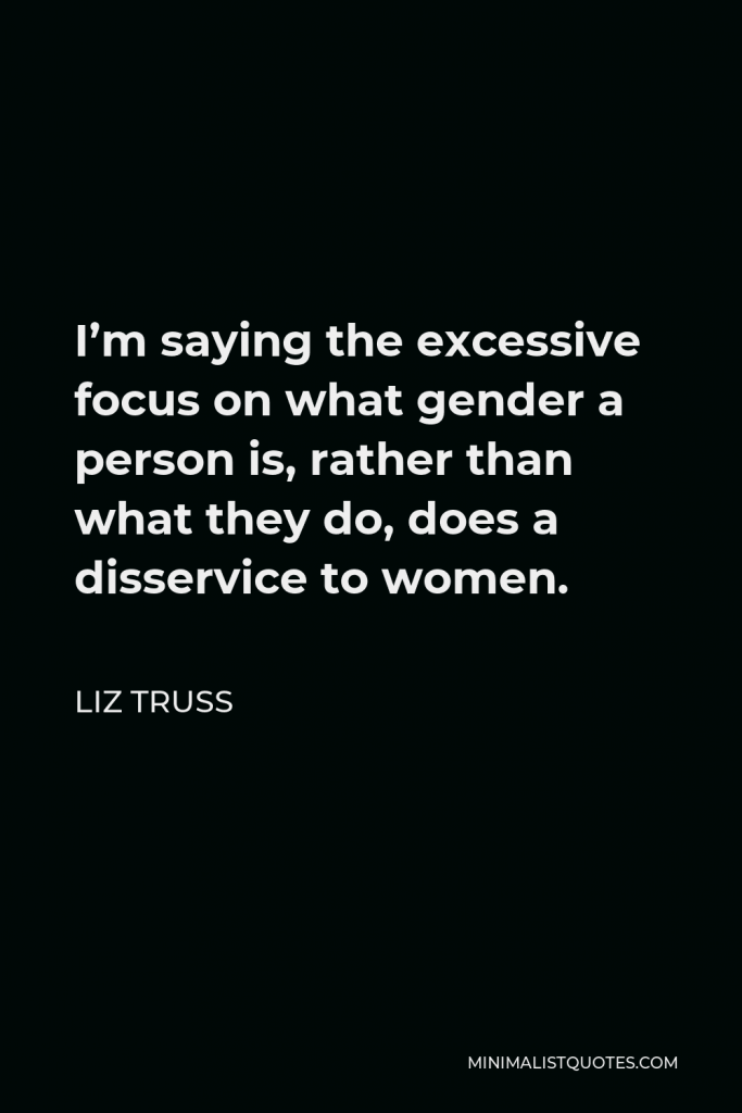 Liz Truss Quote - I’m saying the excessive focus on what gender a person is, rather than what they do, does a disservice to women.