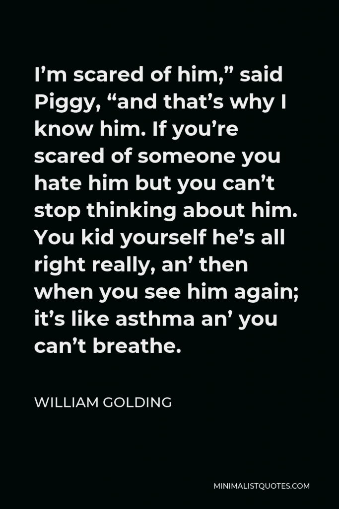 William Golding Quote - I’m scared of him,” said Piggy, “and that’s why I know him. If you’re scared of someone you hate him but you can’t stop thinking about him. You kid yourself he’s all right really, an’ then when you see him again; it’s like asthma an’ you can’t breathe.