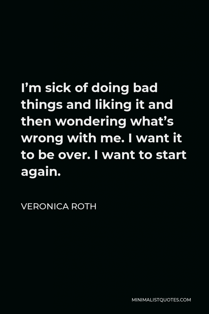 Veronica Roth Quote - I’m sick of doing bad things and liking it and then wondering what’s wrong with me. I want it to be over. I want to start again.