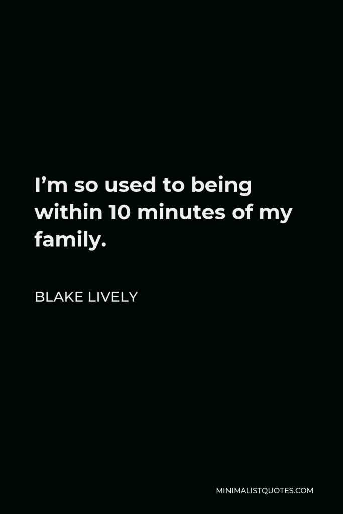 Blake Lively Quote - I’m so used to being within 10 minutes of my family.