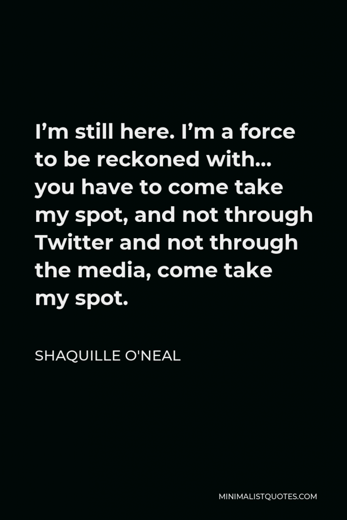 Shaquille O'Neal Quote - I’m still here. I’m a force to be reckoned with… you have to come take my spot, and not through Twitter and not through the media, come take my spot.