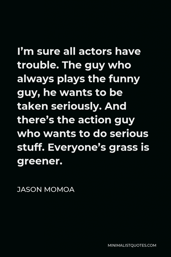 Jason Momoa Quote - I’m sure all actors have trouble. The guy who always plays the funny guy, he wants to be taken seriously. And there’s the action guy who wants to do serious stuff. Everyone’s grass is greener.