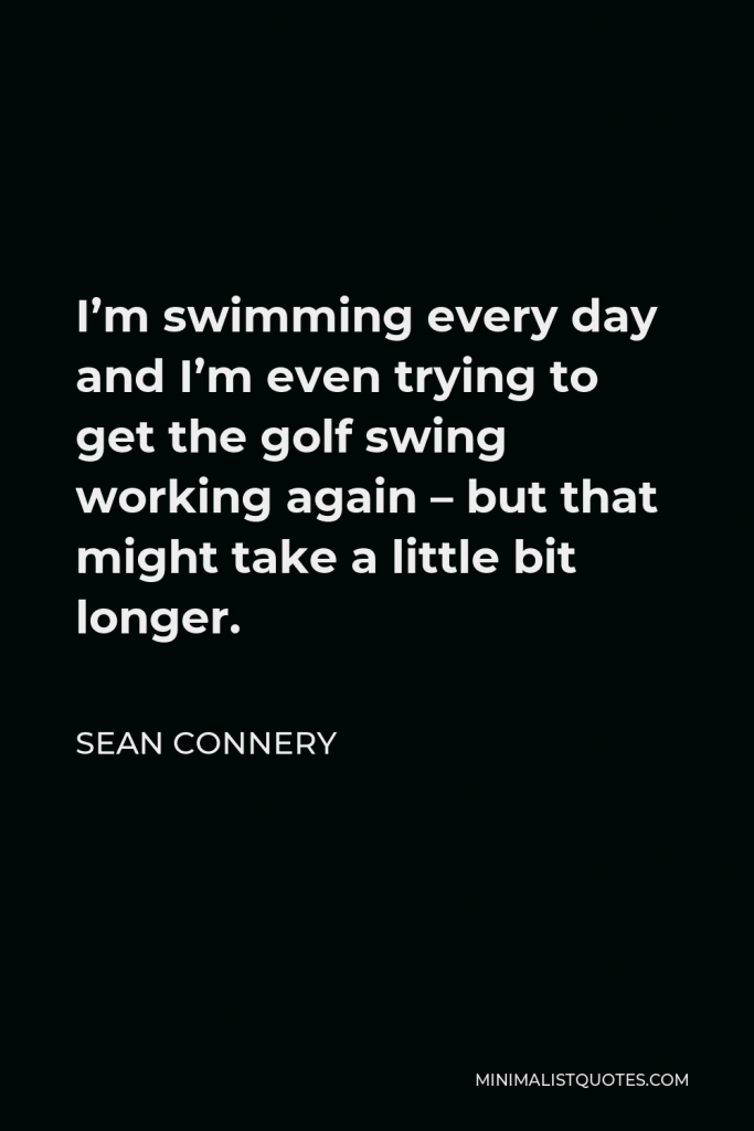 Sean Connery Quote - I’m swimming every day and I’m even trying to get the golf swing working again – but that might take a little bit longer.